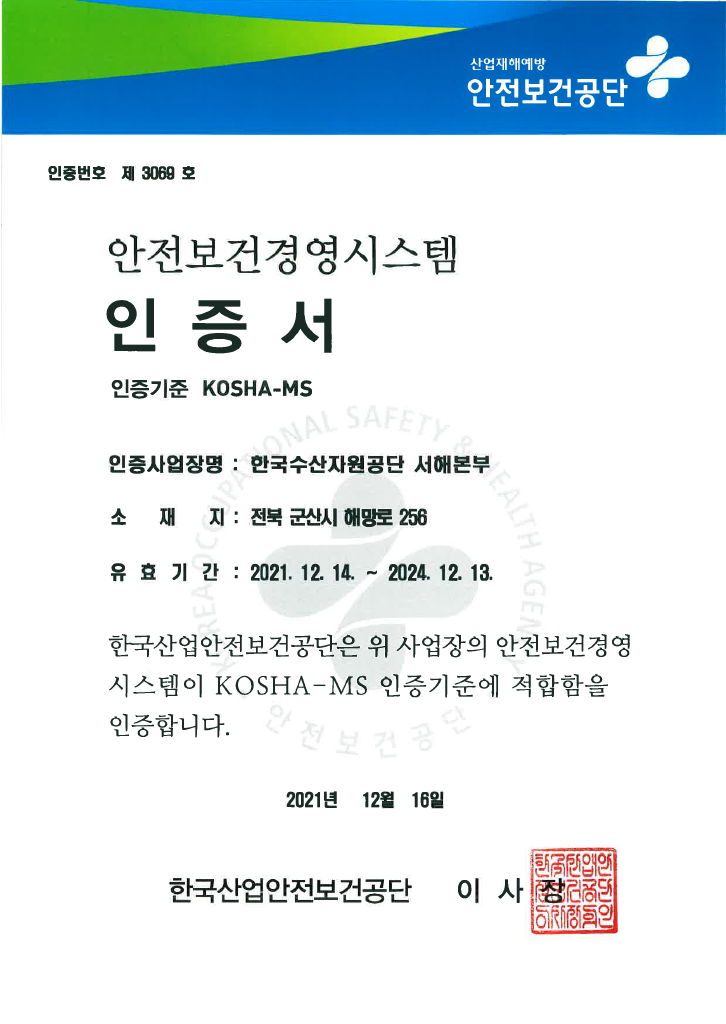 산업재해예방 안전보건공단 안전보건경영시스템 인증서 
인증번호 제 2678호
인증사업장명 한국수산자원공단 사업장 전체
소재지 부산광역시 기장군 일광면 이동길 4 
유효기간 2020년 12월 16일부터 2023년 12월 15일까지 
한국산업안전보건공단은 위 사업장의 안전보건경영시스템이 KOSHA-MS 인증기준에 적합함을 인증합니다
2020년 12월 21일 한국산업안전보건공단 이사장 인