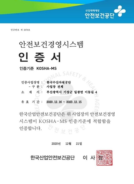 산업재해예방 안전보건공단 안전보건경영시스템 인증서 
인증번호 제 2678호
인증사업장명 한국수산자원공단 사업장 전체
소재지 부산광역시 기장군 일광면 이동길 4 
유효기간 2020년 12월 16일부터 2023년 12월 15일까지 
한국산업안전보건공단은 위 사업장의 안전보건경영시스템이 KOSHA-MS 인증기준에 적합함을 인증합니다
2020년 12월 21일 한국산업안전보건공단 이사장 인