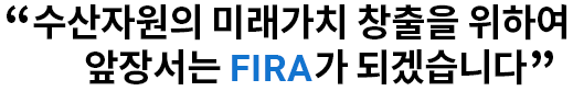 수산자원의 미래가치 창출을 위하여 앞장서는 FIRA가 되겠습니다.