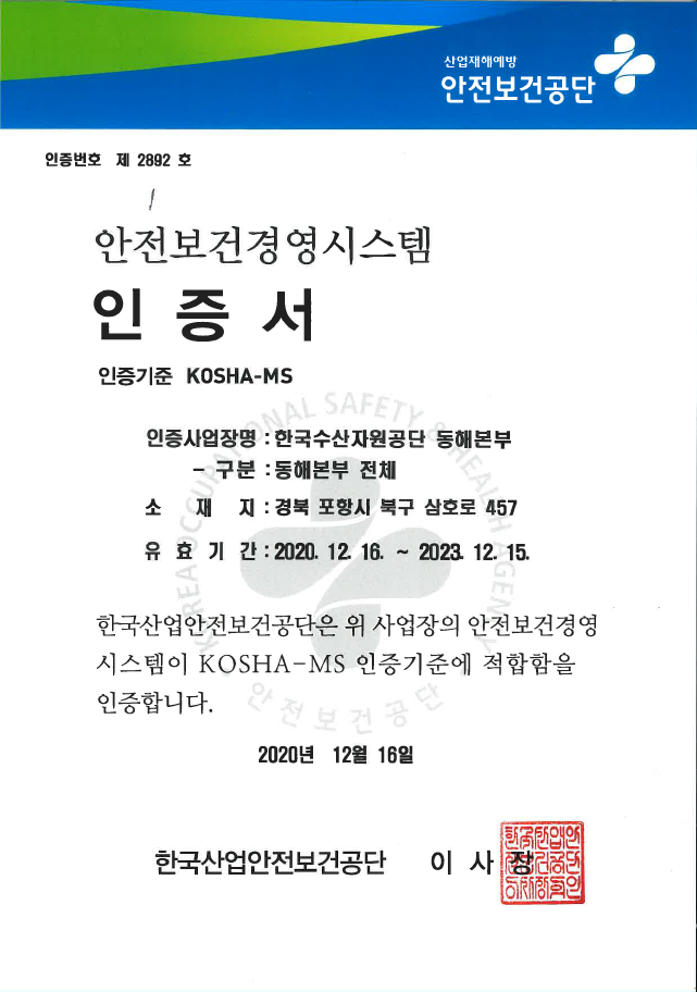 산업재해예방 안전보건공단 안전보건경영시스템 인증서 
인증번호 제 2678호
인증사업장명 한국수산자원공단 사업장 전체
소재지 부산광역시 기장군 일광면 이동길 4 
유효기간 2020년 12월 16일부터 2023년 12월 15일까지 
한국산업안전보건공단은 위 사업장의 안전보건경영시스템이 KOSHA-MS 인증기준에 적합함을 인증합니다
2020년 12월 21일 한국산업안전보건공단 이사장 인