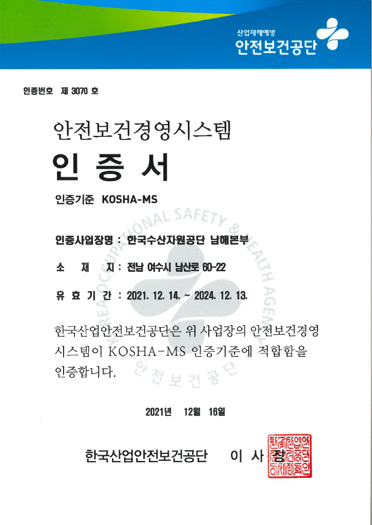 산업재해예방 안전보건공단 안전보건경영시스템 인증서 
인증번호 제 2678호
인증사업장명 한국수산자원공단 사업장 전체
소재지 부산광역시 기장군 일광면 이동길 4 
유효기간 2020년 12월 16일부터 2023년 12월 15일까지 
한국산업안전보건공단은 위 사업장의 안전보건경영시스템이 KOSHA-MS 인증기준에 적합함을 인증합니다
2020년 12월 21일 한국산업안전보건공단 이사장 인