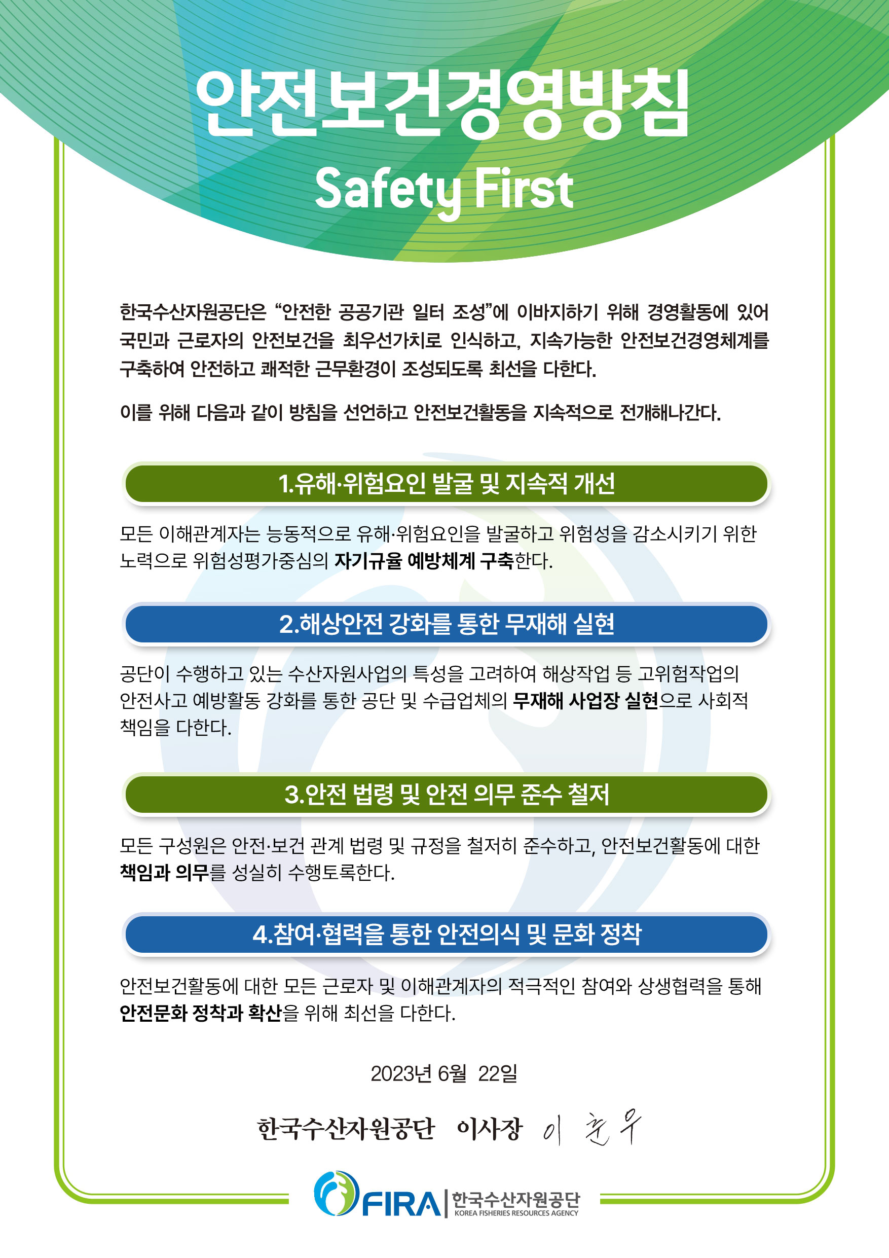 안전보건경영방침 Safety First 한국수산자원공단은 "안전한 공공기관 일터 조성"에 이바지하기 위해 경영활동에 있어 국민과 근로자의 안전보건을 최우선가치로 인식하고, 지속가능한 안전보건경영체계를 구축하여 안전하고 쾌적한 근무환경이 조성되도록 최선을 다한다. 이를 위해 다음과 같이 방침을 선언하고 안전보건활동을 지속적으로 전개해나간다. 1.유해·위험요인 발굴 및 지속적 개선 - 모든 이해관계자는 능동적으로 유해·위험요인을 발굴하고 위험성을 감소시키기 위한 노력으로 위험성평가 중심의 자기규율 예방체계 구축한다. 2. 해상안전 강화를 통한 무재해 실현 - 공단이 수행하고 있는 수산자원사업의 특성을 고려하여 해상작업 등 고위험작업의 안전사고 예방활동 강화를 통한 공단 및 수급업체의 무재해 사업장 실현으로 사회적 책임을 다한다. 3. 안전 법령 및 안전 의무 준수 철저 - 모든 구성원은 안전·보건 관계 법령 및 규정을 철저히 준수하고, 안전보건활동에 대한 책임과 의무를 성실히 수행토록 한다. 4. 참여·협력을 통한 안전의식 및 문화 정착 - 안전보건활동에 대한 모든 근로자 및 이해관계자의 적극적인 참여와 상생협력을 통해 안전문화 정착과 확산을 위해 최선을 다한다. 2023년 6월 22일 한국수산자원공단 이사장