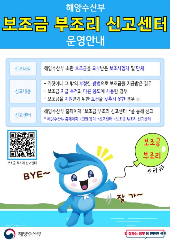 해양수산부 보조금 부조리 신고센터 운영안내 신고대상 해양수산부 소관 보조금을 교부받는 보조사업자 및 단체 신고내용 거짓이나 그 밖의 부정한 방법으로 보조금을 지급받은 경우 보조금 지급 목적과 다른 용도에 사용한 경우 보조금을 지원받기 위한 요건을 갖추지 못한 경우 등 신고센터 해양수산부 홈페이지 보조금 부조리 신고센터를 통해 신고