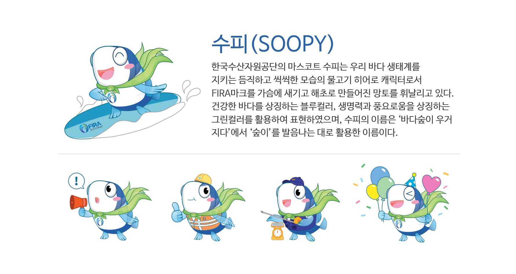 수피(SOOPY)
한국수산자원관리공단의 마스코트 '수피'는 우리 바다의 생태계를 지키는 듬직하고 씩씩한 모습의 물고기 히어로 캐릭터로서 FIRA의 마크를 가슴에 새기고 해초로 만들어진 망토를 휘날리고 있다. 건강한 바다를 상징하는 블루컬러, 생명력과 풍요로움을 상징하는 그린컬러를 활용하여 표현하였으며 수피의 이름은 '바다숲이 우거지다' 에서 '숲이'를 발음 나는대로 활용한 이름이다.
