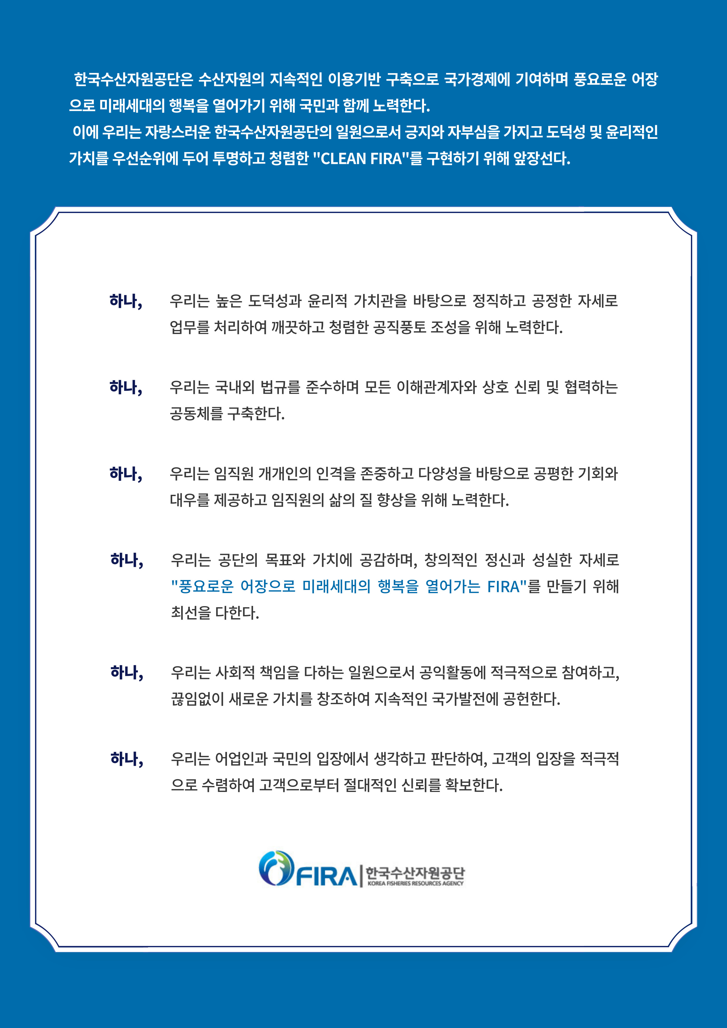 한국수산자원공단은 수산자원의 지속적인 이용기반 구축으로 국가경제에 기여하며 건강하고 풍요로운 어장으로 미래세대의 행복을 열어가기 위해 국민과 함께 노력한다.
이에 우리는 자랑스러운 한국수산자원관공단의 일원으로서 긍지와 자부심을 가지고 도덕성 및 윤리적인 가치를 우선순위에 두어 투명하고 청렴한
 CLEAN FIRA를 구현하기 위해 앞장선다.

하나. 우리는 높은 도덕성과 윤리적 가치관을 바탕으로 정직하고 공정한 자세로 업무를 처리하여 깨끗하고 청렴한 공직풍토 조성을 위해 노력한다.
하나. 우리는 국내외 법규를 준수하며 모든 이해관계자와 상호 신뢰 및 협력하는 공동체를 구축한다.
하나. 우리는 임직원 개개인의 인격을 존중하고 다양성을 바탕으로 공평한 기회와 대우를 제공하고 임직원의 삶의 질 향상을 위해 노력한다.
하나. 우리는 공단의 목표와 가치에 공감하며, 창의적인 정신과 성실한 자세로 '풍요로운 어장으로 미래세대의 행복을 열어가는 FIRA'를 만들기 위해 최선을 다한다.
하나. 우리는 사회적 책임을 다하는 일원으로서 공익활동에 적극적으로 참여하고, 끊임없이 새로운 가치를 창조하여 지속적인 국가발전에 공헌한다.
하나. 우리는 어업인과 국민의 입장에서 생각하고 판단하여, 고객의 입장을 적극적으로 수렴하여 고객으로부터 절대적인 신뢰를 확보한다.