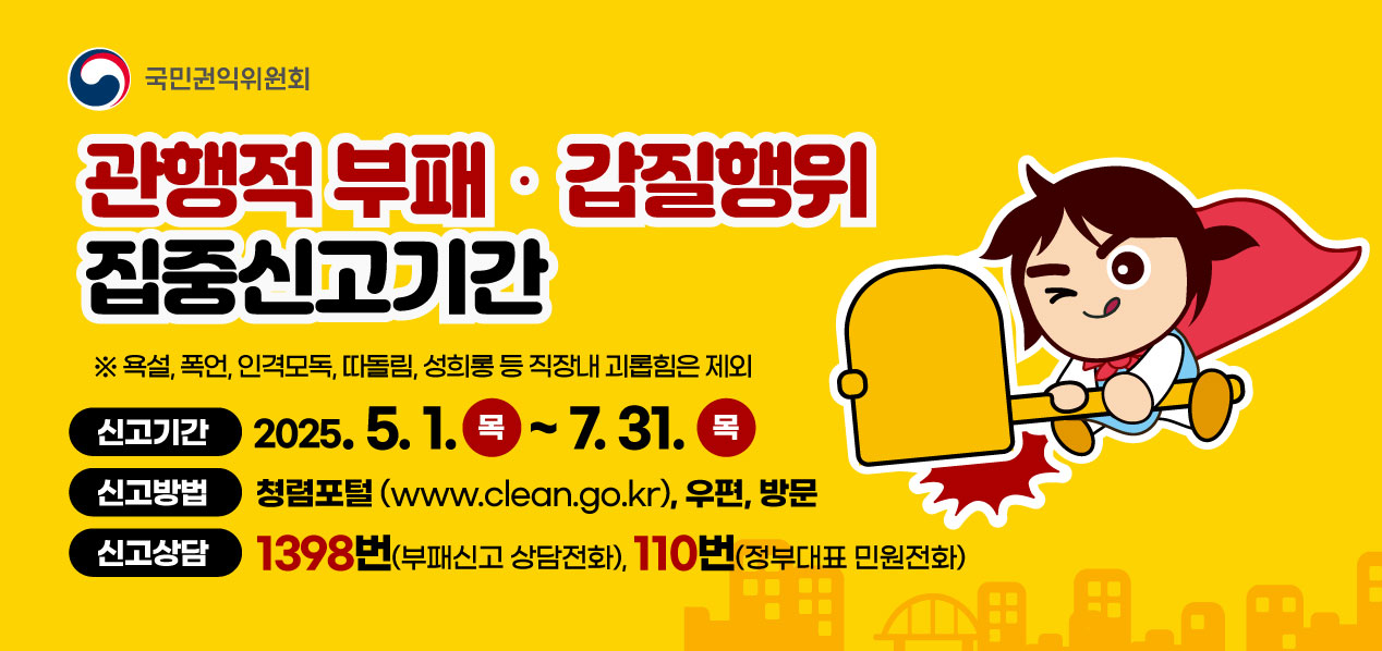 국민권익위원회 관행적 부패·갑질행위 집중신고기간 ※욕설, 폭언, 인격모독, 따돌림, 성희롱 등 직장내 괴롭힘은 제외 신고기간 2025.5.1. 목 ~ 7.31. 목 신고방법 청렴포털(www.clean.go.kr), 우편, 방문 신고상담 1398번(부패신고 상담전화), 110번(정부대표 민원전화)