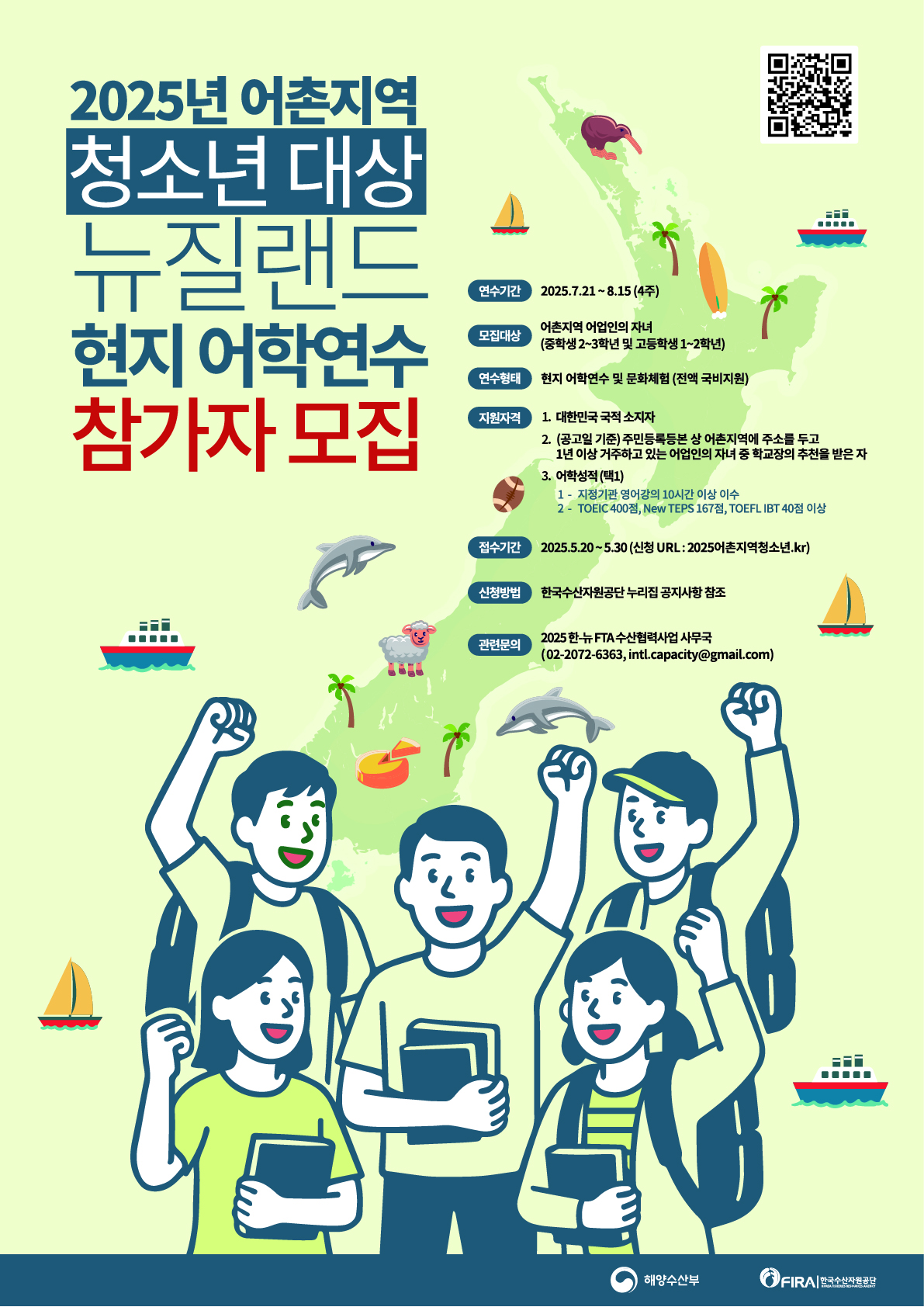 2025년 어촌지역
               청소년 대상
               뉴질랜드
               현지 어학연수
               참가자 모집
               연수기간 2025.7.21 ~ 8.15(4주)
               모집대상 어촌지역 어업인의 자녀
               (중학생 2~3학년 및 고등학생 1~2학년)
               연수형태 현지 어학연수 및 문화체험(전액 국비지원)
               지원자격 1.대한민국 국적소지자
	                   2.(공고일 기준)주민등록등본 상 어촌지역에 주소를 두고 1년 이상 거주하고 있는 어업인의 자녀 중 학교장의 추천을 받은 자
	                   3. 어학성적(택1)
	                                 1 - 지정기관 영어강의 10시간 이상 이수
	                                 2 - TOEIC 400점, New TEPS 167점, TOEFL IBT 40점 이상
               접수기간 2025.5.20~5.30(신청 URL:2025어촌지역청소년.kr)
               신청방법 한국수산자원공단 누리집 공지사항 참조
               관련문의 2025 한-뉴FTA 수산협력사업 사무국
               (02-2072-6363, intl.capacity@gmail.com)