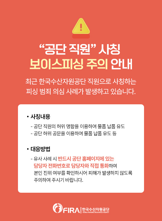 공단 직원”사칭 보이스피싱 주의 안내 / 최근 한국수산자원공단 직원으로 사칭하는 피싱 범죄 의심 사례가 발생하고 있습니다. /
◆ 사칭 내용 - 공단 직원의 허위 명함을 이용하여 물품 납품 유도 - 공단 허위 공문을 이용하여 물품 납품 유도 등 
◆ 대응 방법 - 유사 사례 시 반드시 공단 홈페이지에 있는 담당자 전화번호로 담당자와 직접 통화하여 본인 진위 여부를 확인하시어 피해가 발생하지 않도록 주의하여 주시기 바랍니다