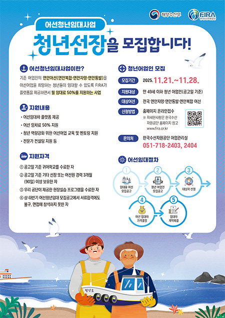 어선청년임대사업
			청년선장을 모집합니다!

			* 어선청년임대사업이란?
			기존 어업인의 연안어선(연안복합·연안자망·연안통발)을 어선어업을 희망하는 청년들이 임대할 수 있도록 FIRA가 플랫폼을 제공하면서 월 임대료 50%를 지원하는 사업 

			*지원내용
			• 어선임대차 플랫폼 제공
			• 어선 임차료 50% 지원
			• 청년 역량강화 위한 어선어업 교육 및 멘토링 지원
			• 전문가 컨설팅 지원 등

			*지원자격
			① 공고일 기준 귀어학교를 수료한 자
			② 공고일 기준 기타 선장 또는 어선원 경력 3개월(90일) 이상 보유한 자
			③ 우리 공단이 제공한 현장실습 프로그램을 수료한 자
			④ 상·하반기 어선청년임대 모집공고에서 서류합격에도 불구, 면접에 참석하지 못한 자

			*청년어업인 모집
			• 모집기간 2025.11.21.~11.28.
			• 지원대상 만 49세 이하 청년 어업인(공고일 기준)
			• 대상어선 전국 연안자망·연안통발·연안복합 어선
			• 신청방법 홈페이지 온라인접수 ※ 자세한사항은 한국수산자원공단 홈페이지 참고www.fira.or.kr
			• 문의처 한국수산자원공단 어업관리실 051-718-2403, 2404

			*어선임대절차
			1 임대용 어선 모집공고
			2 청년 어업인 모집공고
			3 대상자 선정
			4 어선 임대차 가격결정
			5 임대차 계약체결