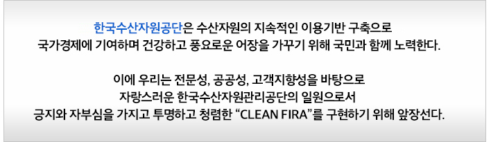 한국수산자원공단은 수산자원의 지속적인 이용기반 구축으로 국가경제에 기여하며 건강하고 풍요로운 어장을 가꾸기 위해 국민과 함께 노력한다. 이에 우리는 전문성, 공공성, 고객지향성을 바탕으로 자랑스러운 한국수산자원관리공단의 일원으로서 긍지와 자부심을 가지고 투명하고 청렴한 CLEAN FIRA를 구현하기 위해 앞장선다.