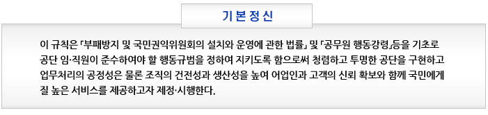 기본정신 이 규칙은 「부패방지 및 국민권익위원회의 설치와 운영에 관한 법률」 및 「공무원 행동강령」등을 기초로 공단 임⋅직원이 준수하여야 할 행동규범을 정하여 지키도록 함으로써 청렴하고 투명한 공단을 구현하고 업무처리의 공정성은 물론 조직의 건전성과 생산성을 높여 어업인과 고객의 신뢰 확보와 함께 국민에게 질 높은 서비스를 제공하고자 제정⋅시행한다.