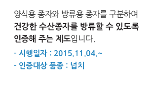 양식용 종자와 방류용 종자를 구분하여 건강한 수산종자를 방류할 수 있도록 인증해 주는 제도입니다.
시행일자 : 2015.11.04 부터
인증대상 품종 : 넙치