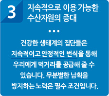 방류종자인증제의 기대효과 3. 지속적으로 이용 가능한 수산자원의 증대 : 건강한 생태계의 집단들은 지속적이고 안정적인 번식을 통해 우리에게 먹거리를 공급해 줄 수 있습니다. 무분별한 남획을 방지하는 노력은 필수 조건입니다.