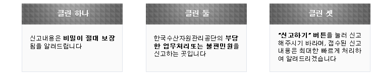 클린하나 신고내용은 비밀이 절대 보장 됨을 알려드립니다. 클린둘 한국수산자원관리공단의 부당한 업무처리 또는 불편민원 을 신고하는 곳입니다. 클린셋 "신고하기" 버튼을 눌러 신고 해주시기 바라며, 접수된 신고내용은 최대한 빠르게 처리하여 알려 드리겠습니다.