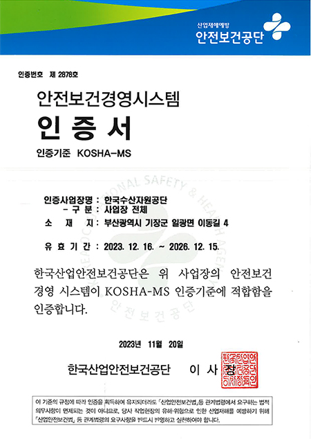 산업재해예방 안전보건공단 안전보건경영시스템 인증서 
									인증번호 제 2878호 인증기준 KOSHA-MS
									인증사업장명 한국수산자원공단 사업장 전체
									소재지 부산광역시 기장군 일광면 이동길 4 
									유효기간 2023년 12월 16일부터 2026년 12월 15일까지 
									한국산업안전보건공단은 위 사업장의 안전보건경영시스템이 KOSHA-MS 인증기준에 적합함을 인증합니다
									2023년 11월 20일 한국산업안전보건공단 이사장 인