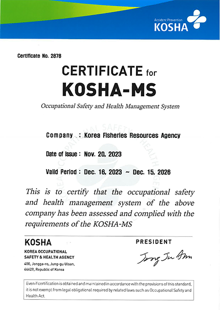 Accident KOSHA CERTIFICATE for KOSHA-MS 
									Occupational Safety and Health Management System
									Certificate No. 2878
									Company : Korea Fisherles Resources Agency
									Date of Issue : Nov. 20, 2023
									Valid Period :  Dec. 16, 2023 ~ Dec. 15, 2026
									This is to certify that the occupational safety and health management system of the above company has been assessed and complied with the requirements of the KOSHA-MS
									KOSHA (KOREA OCCUPATIONAL SAFETY & HEALTH AGENCY) 400, Jongga-ro, Jung-gu Ulsan, 44429, Republic of Korea 
									PRESIDENT Sign